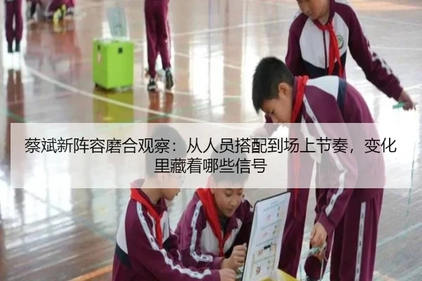 蔡斌新阵容磨合观察：从人员搭配到场上节奏，变化里藏着哪些信号